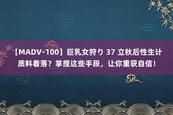 【MADV-100】巨乳女狩り 37 立秋后性生计质料着落？掌捏这些手段，让你重获自信！