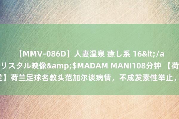 【MMV-086D】人妻温泉 癒し系 16</a>2006-10-19クリスタル映像&$MADAM MANI108分钟 【荷兰】荷兰足球名教头范加尔谈病情，不成发素性举止，生计穷乏了乐趣|路易斯·范加尔