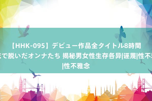 【HHK-095】デビュー作品全タイトル8時間 百花で脱いだオンナたち 揭秘男女性生存各异|诬蔑|性不雅念