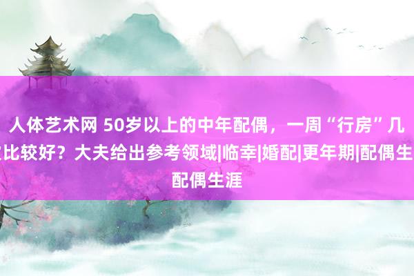 人体艺术网 50岁以上的中年配偶，一周“行房”几次比较好？大夫给出参考领域|临幸|婚配|更年期|配偶生涯