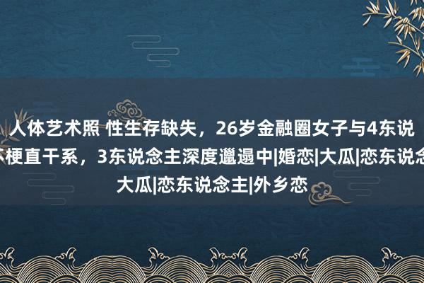 人体艺术照 性生存缺失，26岁金融圈女子与4东说念主保捏不梗直干系，3东说念主深度邋遢中|婚恋|大瓜|恋东说念主|外乡恋