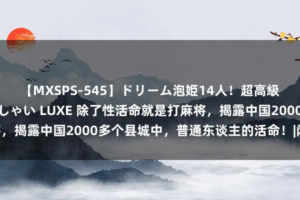 【MXSPS-545】ドリーム泡姫14人！超高級ソープランドへいらっしゃい LUXE 除了性活命就是打麻将，揭露中国2000多个县城中，普通东谈主的活命！|闲居|小县城