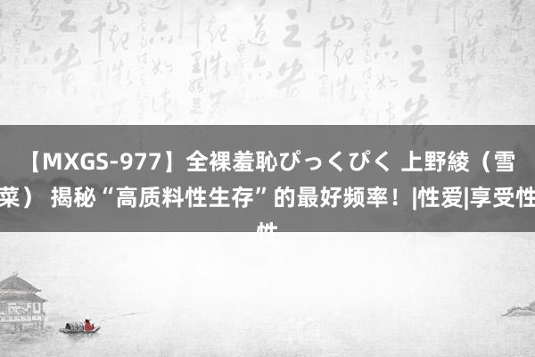 【MXGS-977】全裸羞恥ぴっくぴく 上野綾（雪菜） 揭秘“高质料性生存”的最好频率！|性爱|享受性