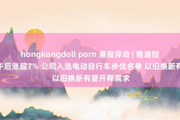 hongkongdoll porn 港股异动 | 雅迪控股(01585)午后涨超7% 公司入选电动自行车步伐名单 以旧换新有望开释需求