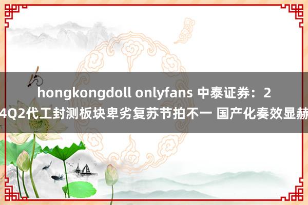 hongkongdoll onlyfans 中泰证券：24Q2代工封测板块卑劣复苏节拍不一 国产化奏效显赫