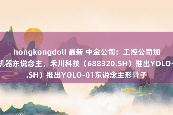 hongkongdoll 最新 中金公司：工控公司加快布局东说念主形机器东说念主，禾川科技（688320.SH）推出YOLO-01东说念主形骨子