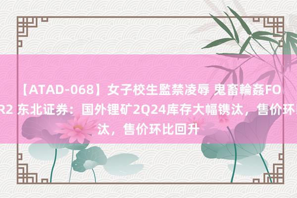 【ATAD-068】女子校生監禁凌辱 鬼畜輪姦FOREVER2 东北证券：国外锂矿2Q24库存大幅镌汰，售价环比回升