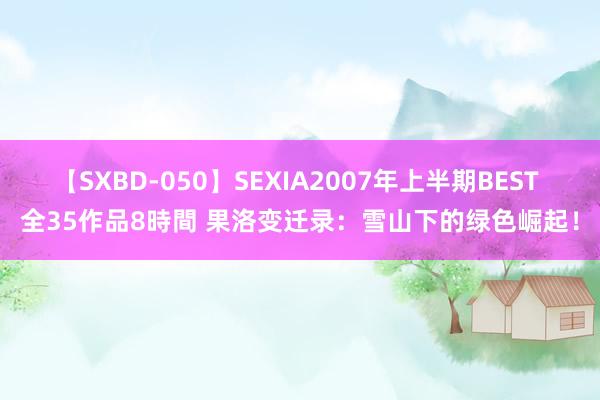 【SXBD-050】SEXIA2007年上半期BEST 全35作品8時間 果洛变迁录：雪山下的绿色崛起！