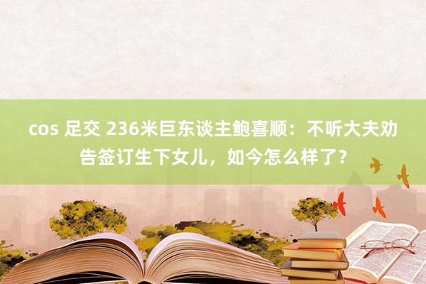 cos 足交 236米巨东谈主鲍喜顺：不听大夫劝告签订生下女儿，如今怎么样了？