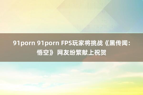 91porn 91porn FPS玩家将挑战《黑传闻：悟空》 网友纷繁献上祝贺