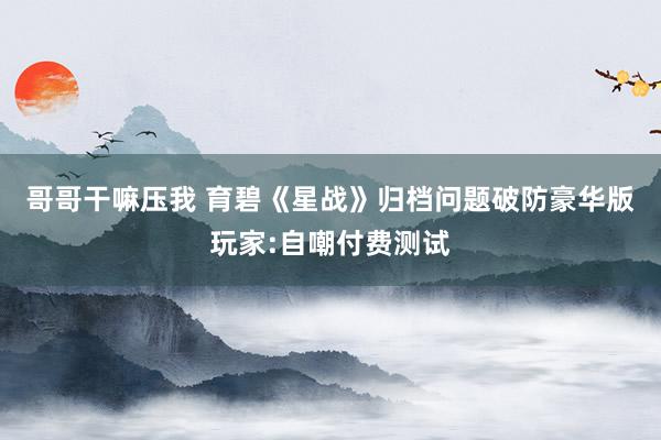 哥哥干嘛压我 育碧《星战》归档问题破防豪华版玩家:自嘲付费测试