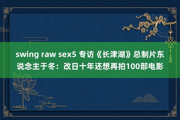 swing raw sex5 专访《长津湖》总制片东说念主于冬：改日十年还想再拍100部电影