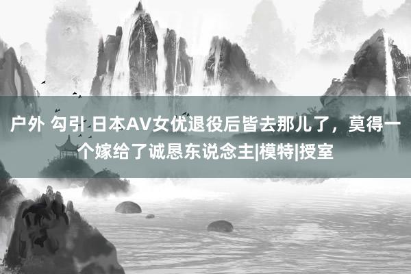 户外 勾引 日本AV女优退役后皆去那儿了，莫得一个嫁给了诚恳东说念主|模特|授室