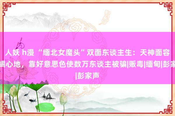 人妖 h漫 “缅北女魔头”双面东谈主生：天神面容蛇蝎心地，靠好意思色使数万东谈主被骗|贩毒|缅甸|彭家声