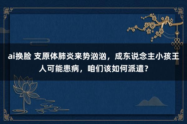 ai换脸 支原体肺炎来势汹汹，成东说念主小孩王人可能患病，咱们该如何派遣？