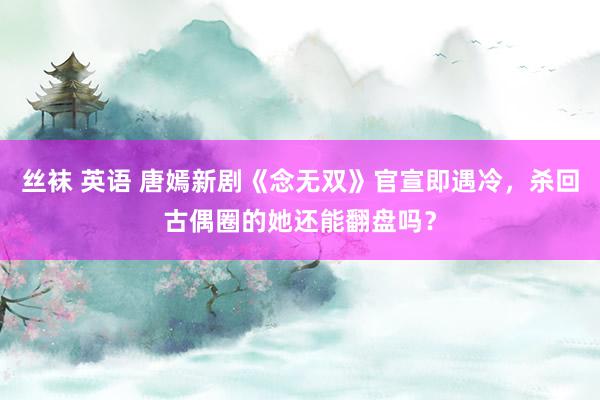 丝袜 英语 唐嫣新剧《念无双》官宣即遇冷，杀回古偶圈的她还能翻盘吗？