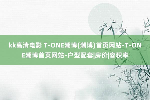 kk高清电影 T-ONE潮博(潮博)首页网站-T-ONE潮博首页网站-户型配套|房价|容积率