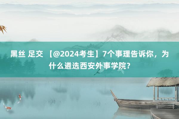 黑丝 足交 【@2024考生】7个事理告诉你，为什么遴选西安外事学院？