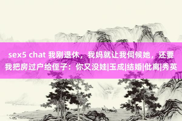 sex5 chat 我刚退休，我妈就让我伺候她，还要我把房过户给侄子：你又没娃|玉成|结婚|仳离|秀英