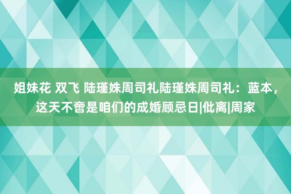 姐妹花 双飞 陆瑾姝周司礼陆瑾姝周司礼：蓝本，这天不啻是咱们的成婚顾忌日|仳离|周家