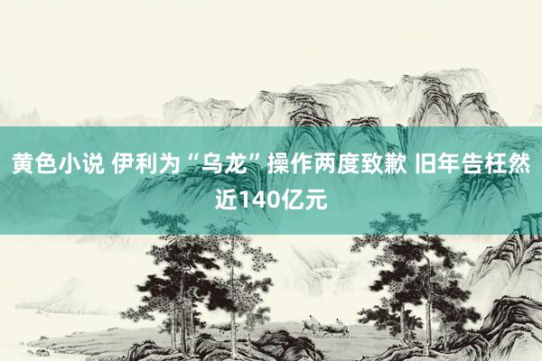 黄色小说 伊利为“乌龙”操作两度致歉 旧年告枉然近140亿元