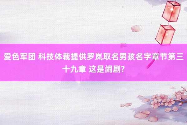 爱色军团 科技体裁提供罗岚取名男孩名字章节第三十九章 这是闹剧?