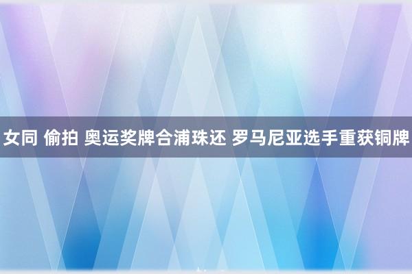 女同 偷拍 奥运奖牌合浦珠还 罗马尼亚选手重获铜牌