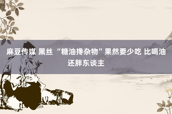 麻豆传媒 黑丝 “糖油搀杂物”果然要少吃 比喝油还胖东谈主