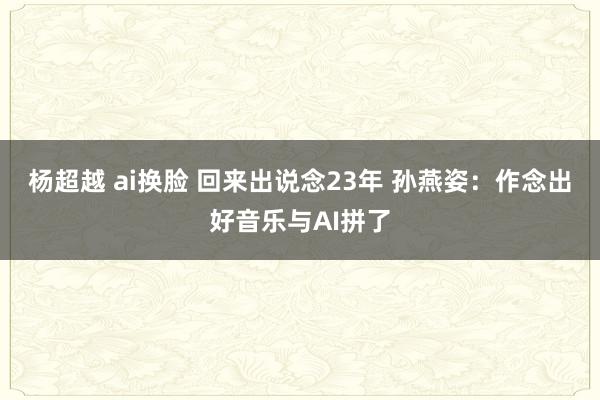 杨超越 ai换脸 回来出说念23年 孙燕姿：作念出好音乐与AI拼了