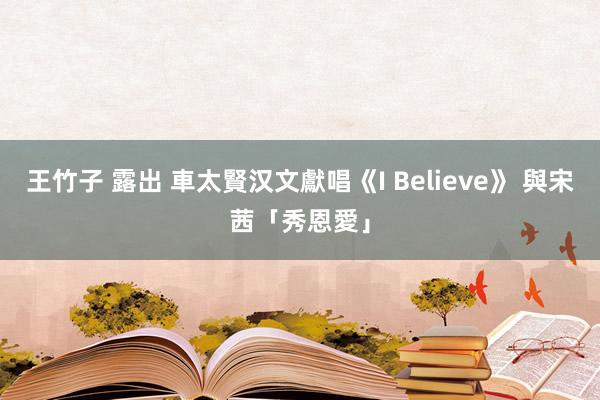 王竹子 露出 車太賢汉文獻唱《I Believe》 與宋茜「秀恩愛」