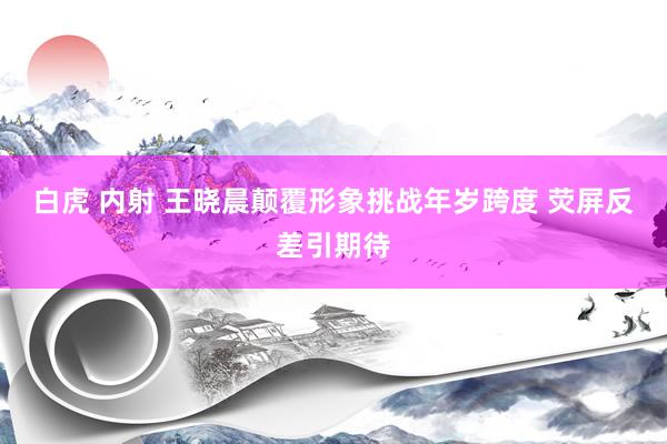 白虎 内射 王晓晨颠覆形象挑战年岁跨度 荧屏反差引期待