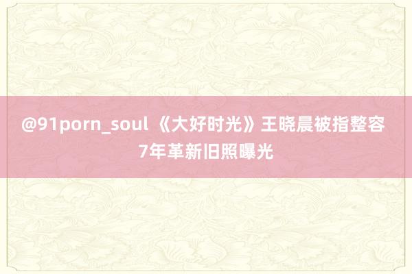 @91porn_soul 《大好时光》王晓晨被指整容 7年革新旧照曝光