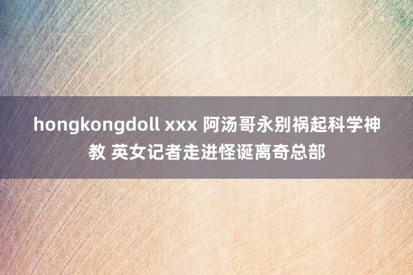 hongkongdoll xxx 阿汤哥永别祸起科学神教 英女记者走进怪诞离奇总部