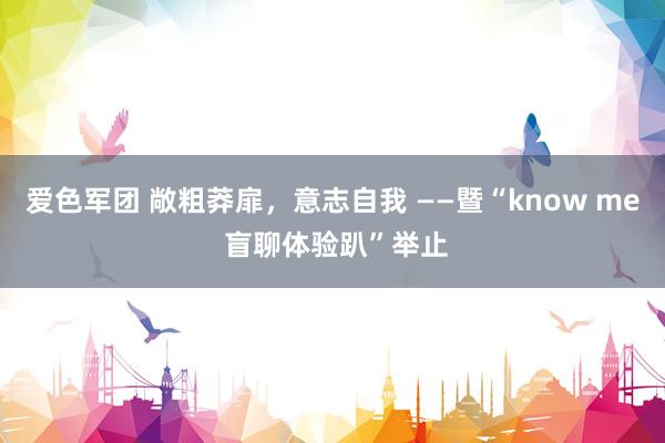 爱色军团 敞粗莽扉，意志自我 ——暨“know me 盲聊体验趴”举止