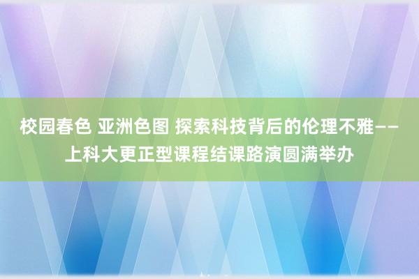 校园春色 亚洲色图 探索科技背后的伦理不雅——上科大更正型课程结课路演圆满举办