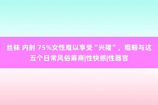 丝袜 内射 75%女性难以享受“兴隆”，粗略与这五个日常风俗筹商|性快感|性器官