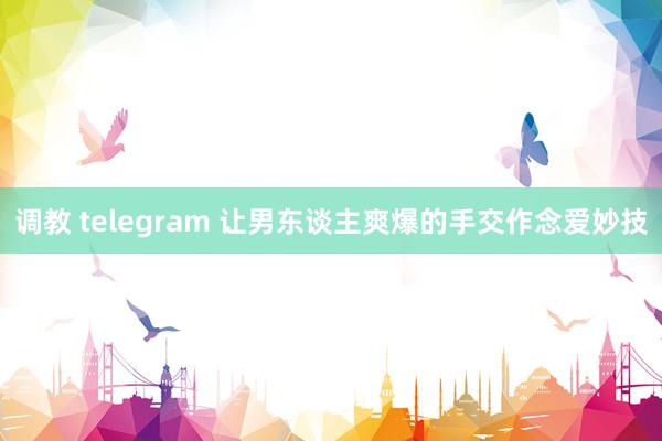 调教 telegram 让男东谈主爽爆的手交作念爱妙技