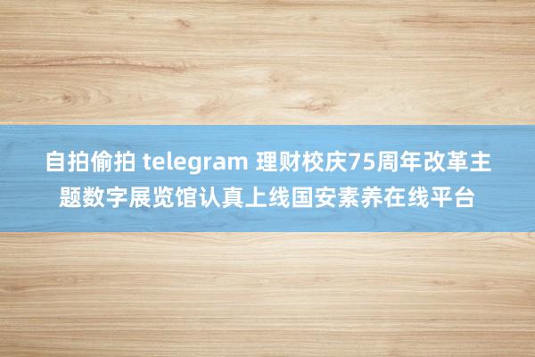 自拍偷拍 telegram 理财校庆75周年改革主题数字展览馆认真上线国安素养在线平台