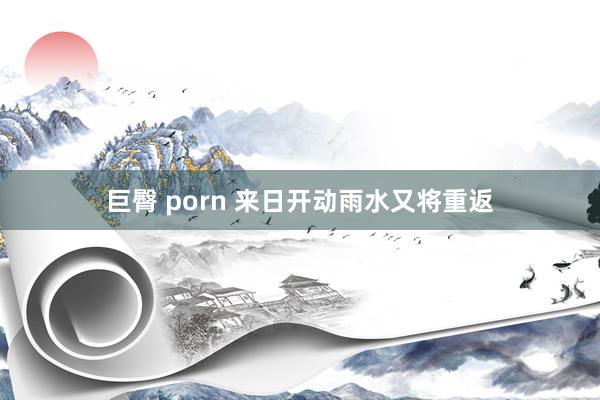 巨臀 porn 来日开动雨水又将重返