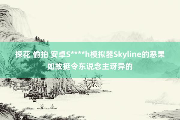 探花 偷拍 安卓S****h模拟器Skyline的恶果如故挺令东说念主讶异的