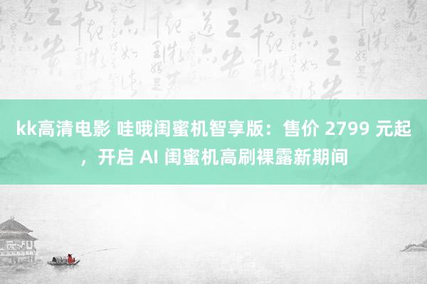 kk高清电影 哇哦闺蜜机智享版：售价 2799 元起，开启 AI 闺蜜机高刷裸露新期间