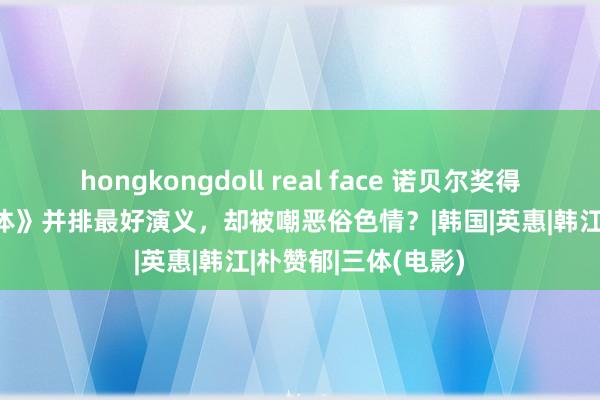 hongkongdoll real face 诺贝尔奖得主代表作，与《三体》并排最好演义，却被嘲恶俗色情？|韩国|英惠|韩江|朴赞郁|三体(电影)