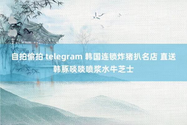 自拍偷拍 telegram 韩国连锁炸猪扒名店 直送韩豚啖啖喷浆水牛芝士