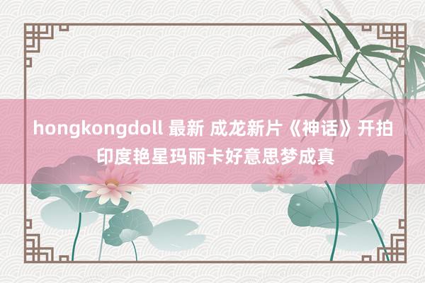 hongkongdoll 最新 成龙新片《神话》开拍 印度艳星玛丽卡好意思梦成真