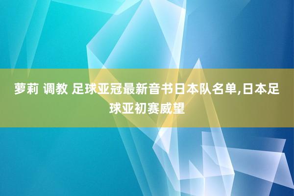 萝莉 调教 足球亚冠最新音书日本队名单，日本足球亚初赛威望