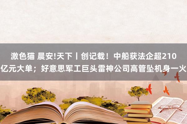 激色猫 晨安!天下丨创记载！中船获法企超210亿元大单；好意思军工巨头雷神公司高管坠机身一火