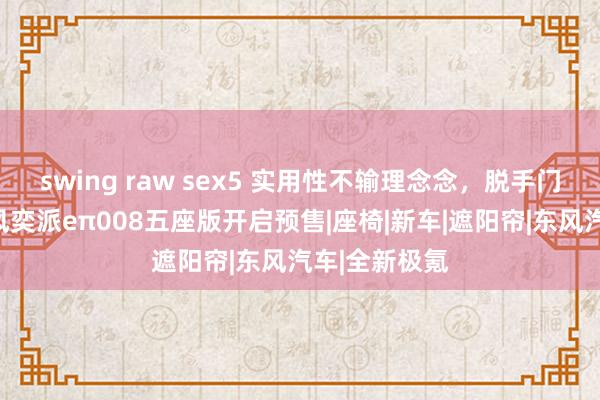 swing raw sex5 实用性不输理念念，脱手门槛更低，东风奕派eπ008五座版开启预售|座椅|新车|遮阳帘|东风汽车|全新极氪