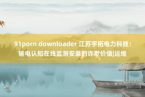 91porn downloader 江苏宇拓电力科技：输电认知在线监测安装的诈欺价值|运维