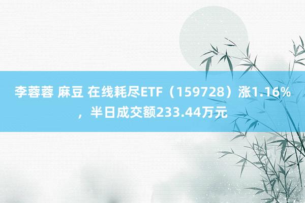 李蓉蓉 麻豆 在线耗尽ETF（159728）涨1.16%，半日成交额233.44万元