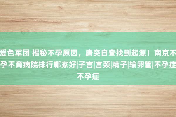 爱色军团 揭秘不孕原因，唐突自查找到起源！南京不孕不育病院排行哪家好|子宫|宫颈|精子|输卵管|不孕症